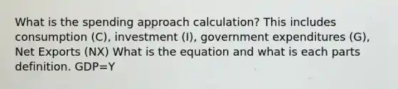 What is the spending approach calculation? This includes consumption (C), investment (I), government expenditures (G), Net Exports (NX) What is the equation and what is each parts definition. GDP=Y