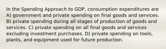 In the Spending Approach to GDP, consumption expenditures are A) government and private spending on final goods and services. B) private spending during all stages of production of goods and services. C) private spending on all final goods and services excluding investment purchases. D) private spending on tools, plants, and equipment used for future production.