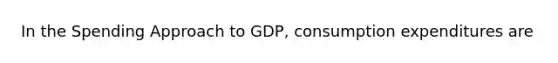 In the Spending Approach to GDP, consumption expenditures are