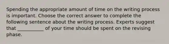 Spending the appropriate amount of time on the writing process is important. Choose the correct answer to complete the following sentence about the writing process. Experts suggest that ___________ of your time should be spent on the revising phase.