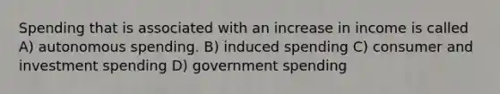 Spending that is associated with an increase in income is called A) autonomous spending. B) induced spending C) consumer and investment spending D) government spending