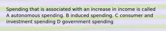 Spending that is associated with an increase in income is called A autonomous spending. B induced spending. C consumer and investment spending D government spending