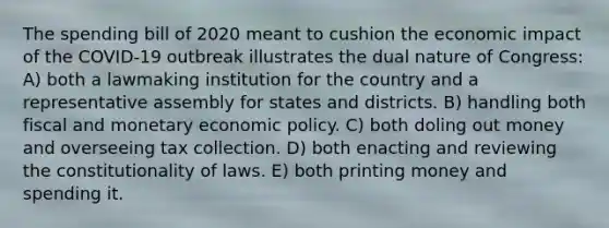 The spending bill of 2020 meant to cushion the economic impact of the COVID-19 outbreak illustrates the dual nature of Congress: A) both a lawmaking institution for the country and a representative assembly for states and districts. B) handling both fiscal and monetary economic policy. C) both doling out money and overseeing tax collection. D) both enacting and reviewing the constitutionality of laws. E) both printing money and spending it.