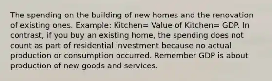 The spending on the building of new homes and the renovation of existing ones. Example: Kitchen= Value of Kitchen= GDP. In contrast, if you buy an existing home, the spending does not count as part of residential investment because no actual production or consumption occurred. Remember GDP is about production of new goods and services.