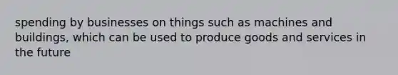 spending by businesses on things such as machines and buildings, which can be used to produce goods and services in the future