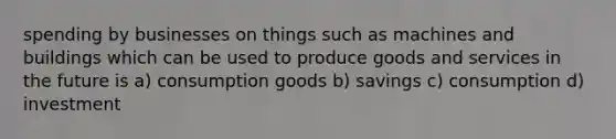 spending by businesses on things such as machines and buildings which can be used to produce goods and services in the future is a) consumption goods b) savings c) consumption d) investment