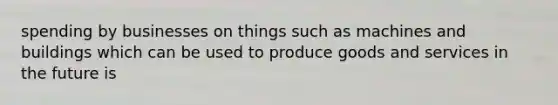 spending by businesses on things such as machines and buildings which can be used to produce goods and services in the future is