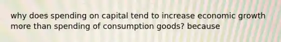 why does spending on capital tend to increase economic growth more than spending of consumption goods? because