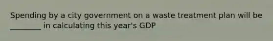 Spending by a city government on a waste treatment plan will be ________ in calculating this year's GDP