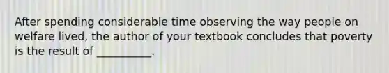 After spending considerable time observing the way people on welfare lived, the author of your textbook concludes that poverty is the result of __________.