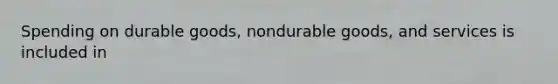 Spending on durable goods, nondurable goods, and services is included in