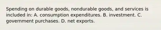 Spending on durable goods, nondurable goods, and services is included in: A. consumption expenditures. B. investment. C. government purchases. D. net exports.