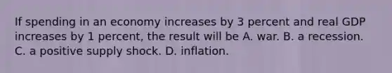 If spending in an economy increases by 3 percent and real GDP increases by 1 percent, the result will be A. war. B. a recession. C. a positive supply shock. D. inflation.