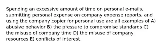 Spending an excessive amount of time on personal e-mails, submitting personal expense on company expense reports, and using the company copier for personal use are all examples of A) abusive behavior B) the pressure to compromise standards C) the misuse of company time D) the misuse of company resources E) conflicts of interest