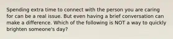 Spending extra time to connect with the person you are caring for can be a real issue. But even having a brief conversation can make a difference. Which of the following is NOT a way to quickly brighten someone's day?