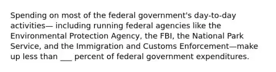 Spending on most of the federal government's day-to-day activities— including running federal agencies like the Environmental Protection Agency, the FBI, the National Park Service, and the Immigration and Customs Enforcement—make up less than ___ percent of federal government expenditures.