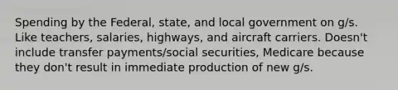 Spending by the Federal, state, and local government on g/s. Like teachers, salaries, highways, and aircraft carriers. Doesn't include transfer payments/social securities, Medicare because they don't result in immediate production of new g/s.