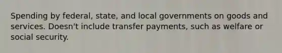 Spending by federal, state, and local governments on goods and services. Doesn't include transfer payments, such as welfare or social security.