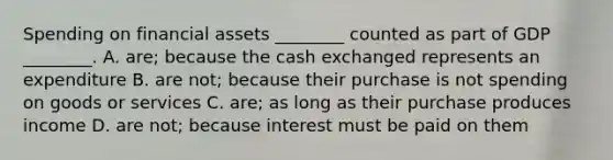 Spending on financial assets ________ counted as part of GDP ________. A. are; because the cash exchanged represents an expenditure B. are not; because their purchase is not spending on goods or services C. are; as long as their purchase produces income D. are not; because interest must be paid on them