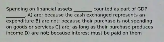 Spending on financial assets ________ counted as part of GDP ________. A) are; because the cash exchanged represents an expenditure B) are not; because their purchase is not spending on goods or services C) are; as long as their purchase produces income D) are not; because interest must be paid on them