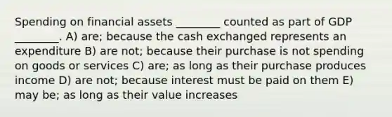 Spending on financial assets ________ counted as part of GDP ________. A) are; because the cash exchanged represents an expenditure B) are not; because their purchase is not spending on goods or services C) are; as long as their purchase produces income D) are not; because interest must be paid on them E) may be; as long as their value increases