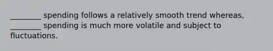 ________ spending follows a relatively smooth trend whereas, ________ spending is much more volatile and subject to fluctuations.