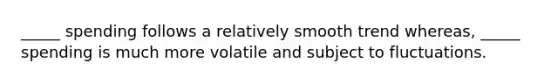 _____ spending follows a relatively smooth trend whereas, _____ spending is much more volatile and subject to fluctuations.