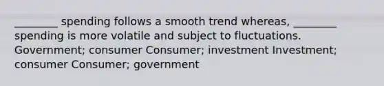 ________ spending follows a smooth trend whereas, ________ spending is more volatile and subject to fluctuations. Government; consumer Consumer; investment Investment; consumer Consumer; government