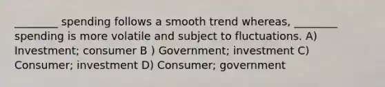 ________ spending follows a smooth trend whereas, ________ spending is more volatile and subject to fluctuations. A) Investment; consumer B ) Government; investment C) Consumer; investment D) Consumer; government