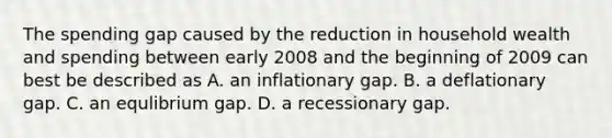 The spending gap caused by the reduction in household wealth and spending between early 2008 and the beginning of 2009 can best be described as A. an inflationary gap. B. a deflationary gap. C. an equlibrium gap. D. a recessionary gap.