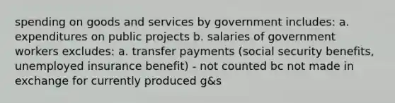 spending on goods and services by government includes: a. expenditures on public projects b. salaries of government workers excludes: a. transfer payments (social security benefits, unemployed insurance benefit) - not counted bc not made in exchange for currently produced g&s