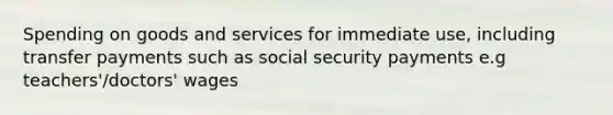 Spending on goods and services for immediate use, including transfer payments such as social security payments e.g teachers'/doctors' wages