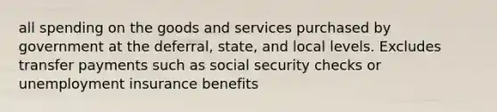 all spending on the goods and services purchased by government at the deferral, state, and local levels. Excludes transfer payments such as social security checks or unemployment insurance benefits