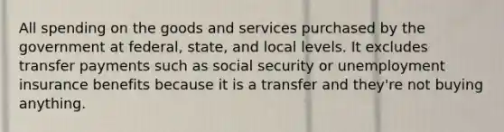 All spending on the goods and services purchased by the government at federal, state, and local levels. It excludes transfer payments such as social security or unemployment insurance benefits because it is a transfer and they're not buying anything.