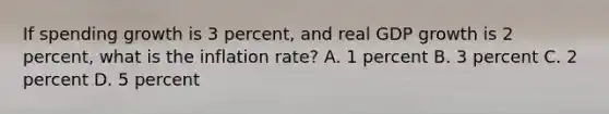 If spending growth is 3 percent, and real GDP growth is 2 percent, what is the inflation rate? A. 1 percent B. 3 percent C. 2 percent D. 5 percent