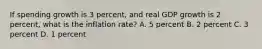 If spending growth is 3 percent, and real GDP growth is 2 percent, what is the inflation rate? A. 5 percent B. 2 percent C. 3 percent D. 1 percent