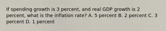 If spending growth is 3 percent, and real GDP growth is 2 percent, what is the inflation rate? A. 5 percent B. 2 percent C. 3 percent D. 1 percent