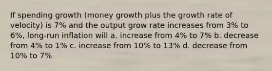 If spending growth (money growth plus the growth rate of velocity) is 7% and the output grow rate increases from 3% to 6%, long-run inflation will a. increase from 4% to 7% b. decrease from 4% to 1% c. increase from 10% to 13% d. decrease from 10% to 7%