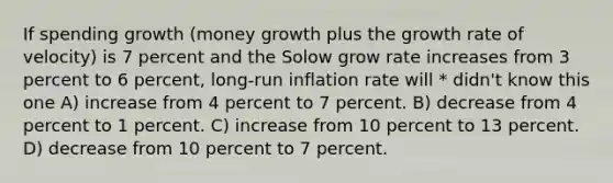 If spending growth (money growth plus the growth rate of velocity) is 7 percent and the Solow grow rate increases from 3 percent to 6 percent, long-run inflation rate will * didn't know this one A) increase from 4 percent to 7 percent. B) decrease from 4 percent to 1 percent. C) increase from 10 percent to 13 percent. D) decrease from 10 percent to 7 percent.