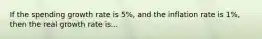 If the spending growth rate is 5%, and the inflation rate is 1%, then the real growth rate is...