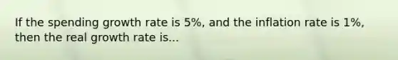 If the spending growth rate is 5%, and the inflation rate is 1%, then the real growth rate is...