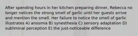 After spending hours in her kitchen preparing dinner, Rebecca no longer notices the strong smell of garlic until her guests arrive and mention the smell. Her failure to notice the smell of garlic illustrates A) anosmia B) synesthesia C) sensory adaptation D) subliminal perception E) the just-noticeable difference