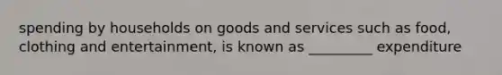 spending by households on goods and services such as food, clothing and entertainment, is known as _________ expenditure