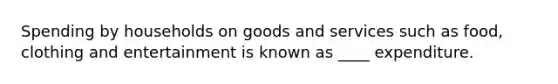 Spending by households on goods and services such as food, clothing and entertainment is known as ____ expenditure.