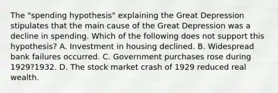 The "spending hypothesis" explaining the Great Depression stipulates that the main cause of the Great Depression was a decline in spending. Which of the following does not support this hypothesis? A. Investment in housing declined. B. Widespread bank failures occurred. C. Government purchases rose during 1929?1932. D. The stock market crash of 1929 reduced real wealth.