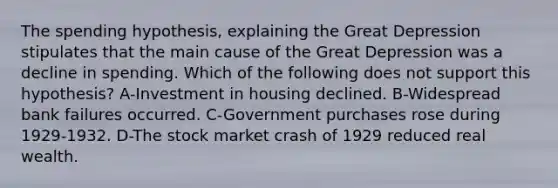 The spending hypothesis, explaining the Great Depression stipulates that the main cause of the Great Depression was a decline in spending. Which of the following does not support this hypothesis? A-Investment in housing declined. B-Widespread bank failures occurred. C-Government purchases rose during 1929-1932. D-The stock market crash of 1929 reduced real wealth.