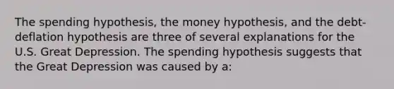 The spending hypothesis, the money hypothesis, and the debt-deflation hypothesis are three of several explanations for the U.S. Great Depression. The spending hypothesis suggests that the Great Depression was caused by a: