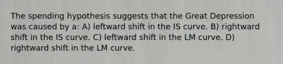 The spending hypothesis suggests that the Great Depression was caused by a: A) leftward shift in the IS curve. B) rightward shift in the IS curve. C) leftward shift in the LM curve. D) rightward shift in the LM curve.