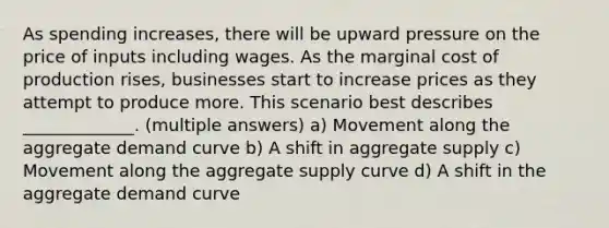 As spending increases, there will be upward pressure on the price of inputs including wages. As the marginal cost of production rises, businesses start to increase prices as they attempt to produce more. This scenario best describes _____________. (multiple answers) a) Movement along the aggregate demand curve b) A shift in aggregate supply c) Movement along the aggregate supply curve d) A shift in the aggregate demand curve