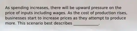 As spending increases, there will be upward pressure on the price of inputs including wages. As the cost of production rises, businesses start to increase prices as they attempt to produce more. This scenario best describes _____________.